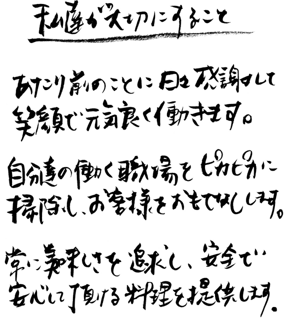 私達が大切にすること　あたり前のことに日々感謝して笑顔で元気良く働きます。自分達の働く職場をピカピカに掃除し、お客様をおもてなしします。常に美味しさを追求し、安全で安心して頂ける料理を提供します。